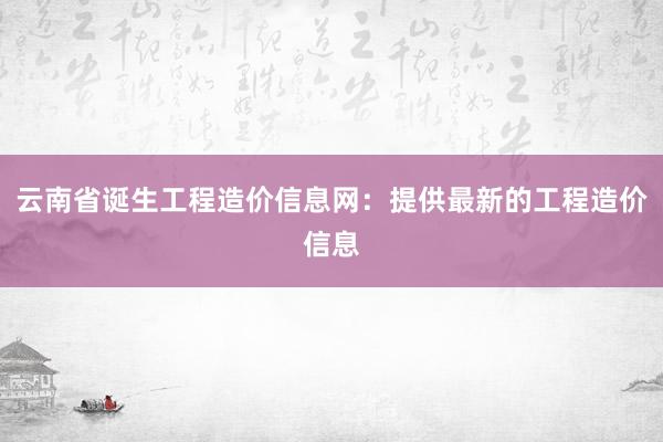 云南省诞生工程造价信息网：提供最新的工程造价信息