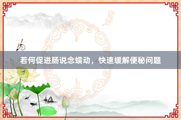 若何促进肠说念蠕动，快速缓解便秘问题