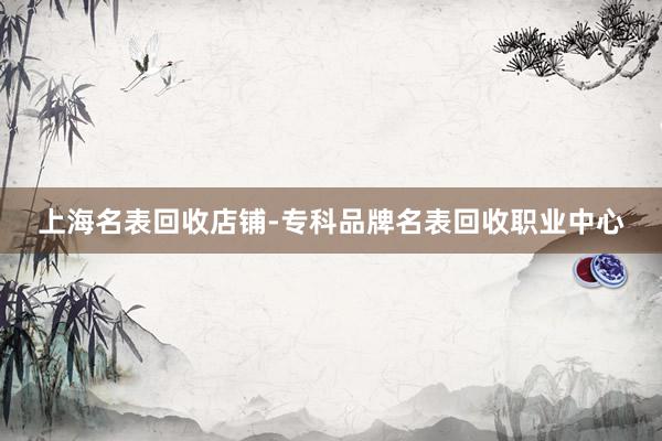 上海名表回收店铺-专科品牌名表回收职业中心